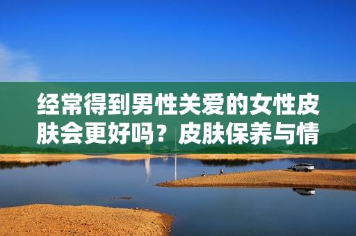 经常得到男性关爱的女性皮肤会更好吗？皮肤保养与情感关系的真相