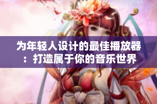 为年轻人设计的最佳播放器：打造属于你的音乐世界