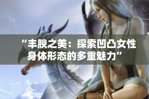 “丰腴之美：探索凹凸女性身体形态的多重魅力”