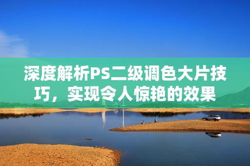 深度解析PS二级调色大片技巧，实现令人惊艳的效果