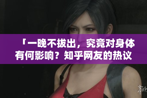「一晚不拔出，究竟对身体有何影响？知乎网友的热议解析」