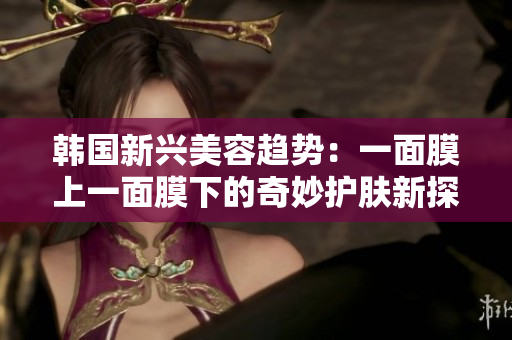 韩国新兴美容趋势：一面膜上一面膜下的奇妙护肤新探索
