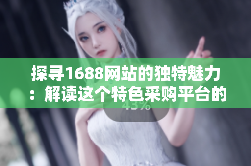 探寻1688网站的独特魅力：解读这个特色采购平台的优势与精髓
