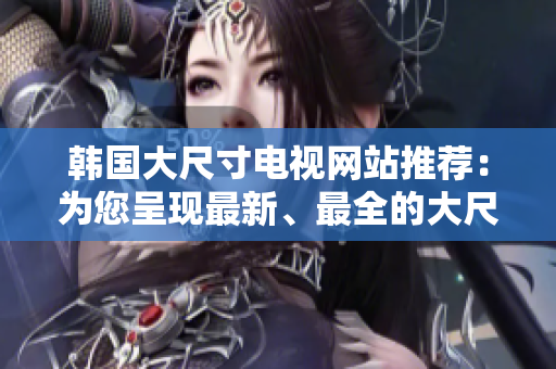 韩国大尺寸电视网站推荐：为您呈现最新、最全的大尺寸电视产品和购买指南