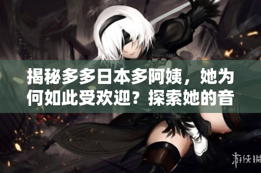 揭秘多多日本多阿姨，她为何如此受欢迎？探索她的音乐魅力和背后的故事