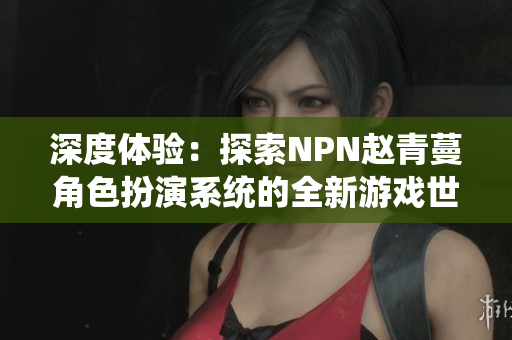 深度体验：探索NPN赵青蔓角色扮演系统的全新游戏世界