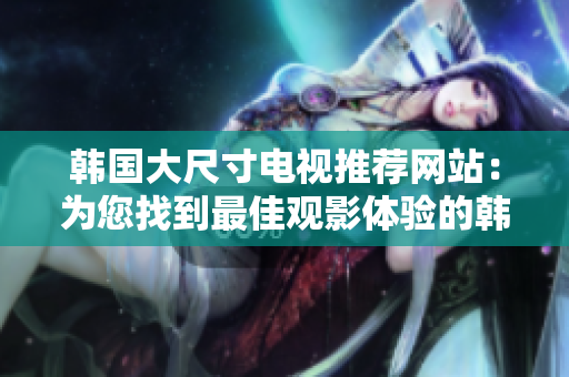 韩国大尺寸电视推荐网站：为您找到最佳观影体验的韩国巨屏电视目的地