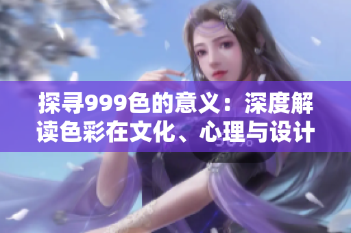 探寻999色的意义：深度解读色彩在文化、心理与设计中的重要性