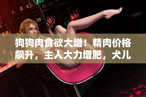 狗狗肉食欲大增！精肉价格飙升，主人大力增肥，犬儿体态日益壮硕