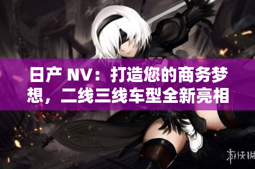 日产 NV：打造您的商务梦想，二线三线车型全新亮相