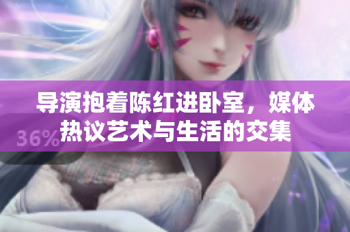 导演抱着陈红进卧室，媒体热议艺术与生活的交集