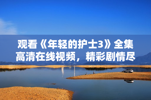 观看《年轻的护士3》全集高清在线视频，精彩剧情尽在其中