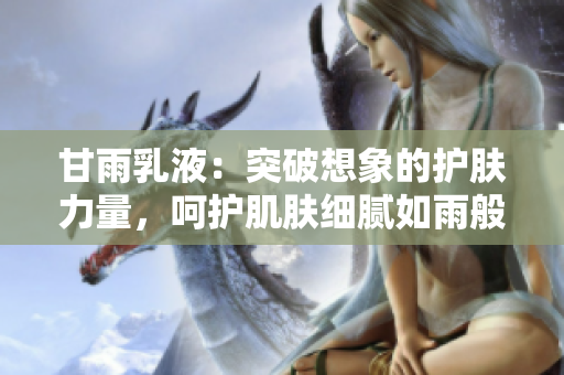 甘雨乳液：突破想象的护肤力量，呵护肌肤细腻如雨般滋润