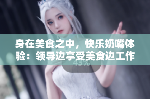 身在美食之中，快乐奶嘴体验：领导边享受美食边工作
