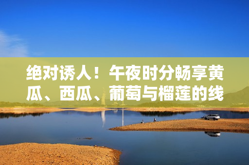 绝对诱人！午夜时分畅享黄瓜、西瓜、葡萄与榴莲的线上美食盛宴
