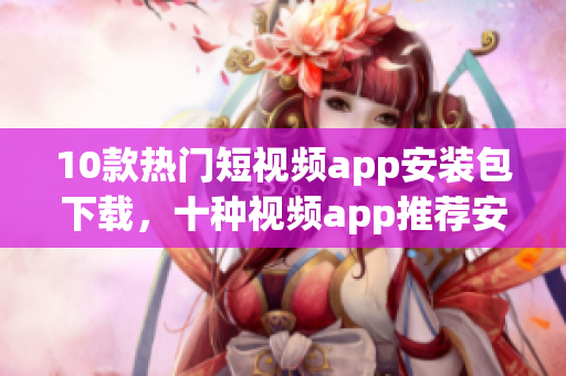 10款热门短视频app安装包下载，十种视频app推荐安装方式