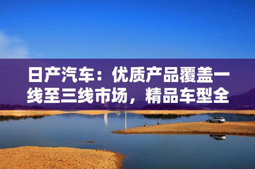 日产汽车：优质产品覆盖一线至三线市场，精品车型全线涵盖