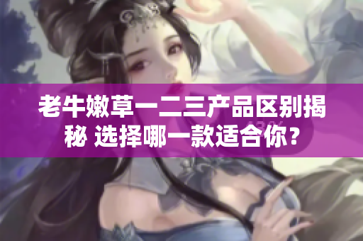 老牛嫩草一二三产品区别揭秘 选择哪一款适合你？