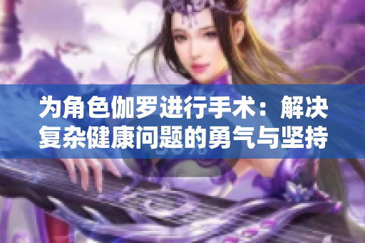 为角色伽罗进行手术：解决复杂健康问题的勇气与坚持之旅
