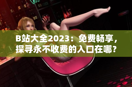 B站大全2023：免费畅享，探寻永不收费的入口在哪？