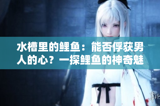 水槽里的鲤鱼：能否俘获男人的心？一探鲤鱼的神奇魅力！