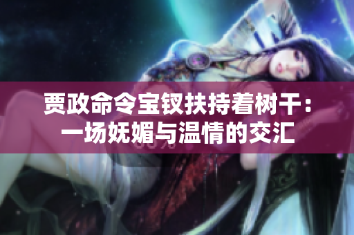 贾政命令宝钗扶持着树干：一场妩媚与温情的交汇