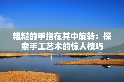 粗糙的手指在其中旋转：探索手工艺术的惊人技巧