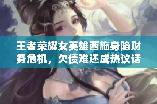 王者荣耀女英雄西施身陷财务危机，欠债难还成热议话题