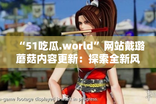 “51吃瓜.world”网站戴璐蘑菇内容更新：探索全新风味与美食文化