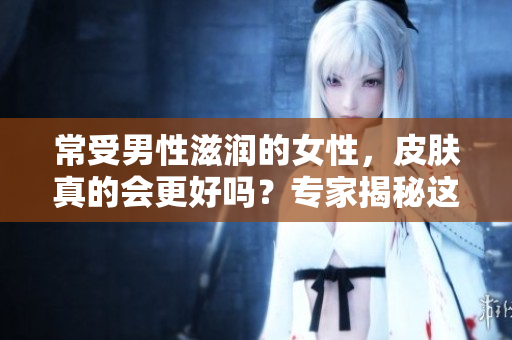 常受男性滋润的女性，皮肤真的会更好吗？专家揭秘这一现象的真相