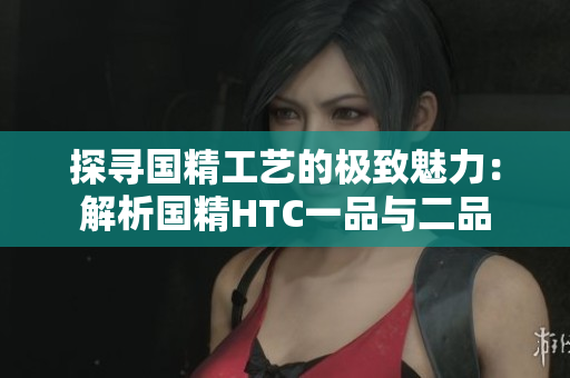 探寻国精工艺的极致魅力：解析国精HTC一品与二品