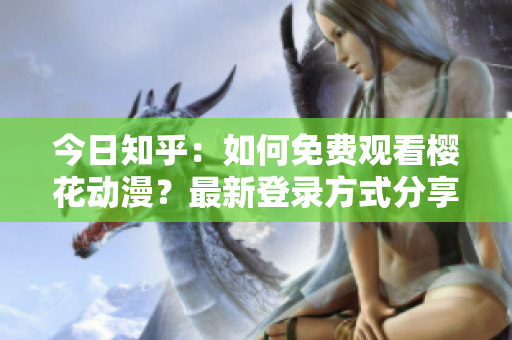 今日知乎：如何免费观看樱花动漫？最新登录方式分享