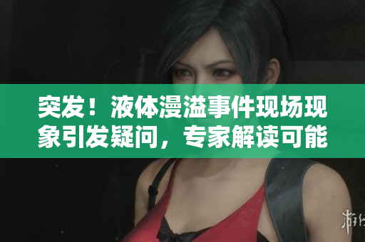 突发！液体漫溢事件现场现象引发疑问，专家解读可能原因