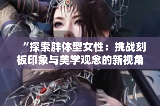 “探索胖体型女性：挑战刻板印象与美学观念的新视角”