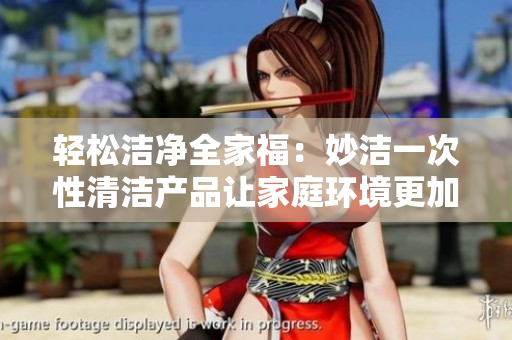 轻松洁净全家福：妙洁一次性清洁产品让家庭环境更加舒适