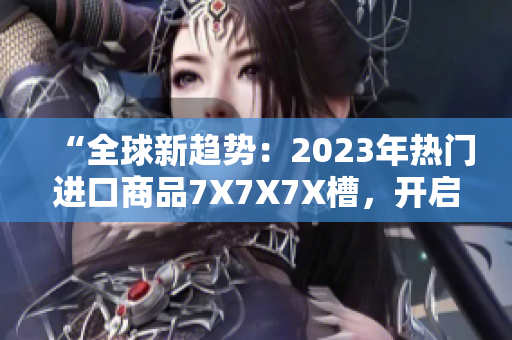 “全球新趋势：2023年热门进口商品7X7X7X槽，开启消费新时代！”