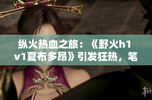 纵火热血之旅：《野火h1 v1夏布多昂》引发狂热，笔趣阁新品震撼上线！