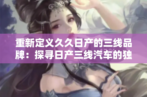 重新定义久久日产的三线品牌：探寻日产三线汽车的独特魅力