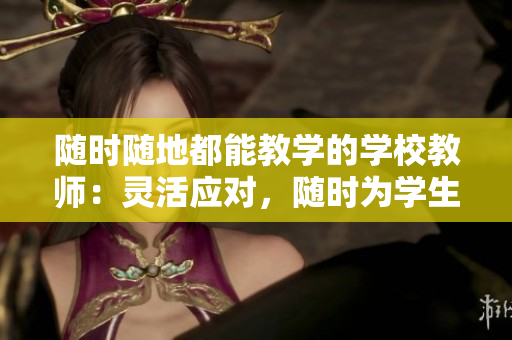 随时随地都能教学的学校教师：灵活应对，随时为学生服务