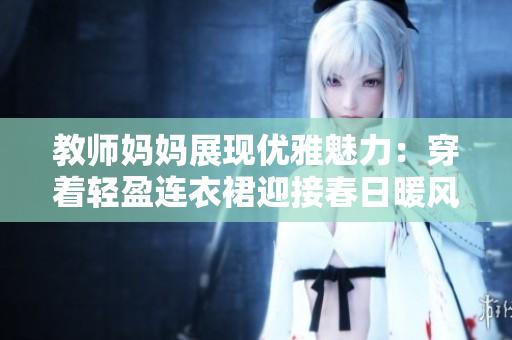 教师妈妈展现优雅魅力：穿着轻盈连衣裙迎接春日暖风