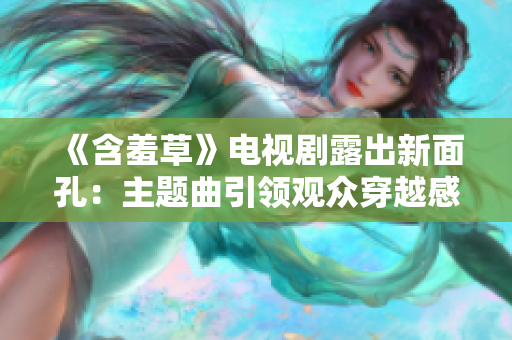 《含羞草》电视剧露出新面孔：主题曲引领观众穿越感情迷宫