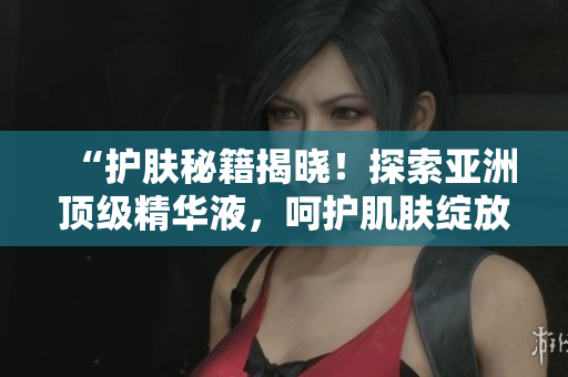 “护肤秘籍揭晓！探索亚洲顶级精华液，呵护肌肤绽放青春光彩！”