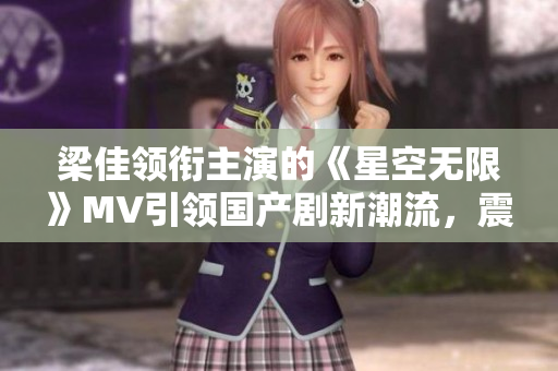 梁佳领衔主演的《星空无限》MV引领国产剧新潮流，震撼视听双重享受！