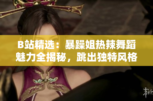 B站精选：暴躁姐热辣舞蹈魅力全揭秘，跳出独特风格引爆全网热议