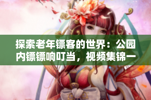 探索老年镖客的世界：公园内镖镖响叮当，视频集锦一网打尽