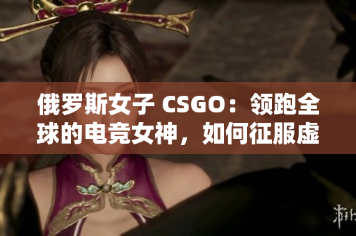 俄罗斯女子 CSGO：领跑全球的电竞女神，如何征服虚拟战场？