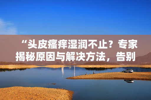 “头皮瘙痒湿润不止？专家揭秘原因与解决方法，告别头痒烦恼！”