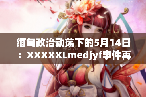 缅甸政治动荡下的5月14日：XXXXXLmedjyf事件再次引发关注