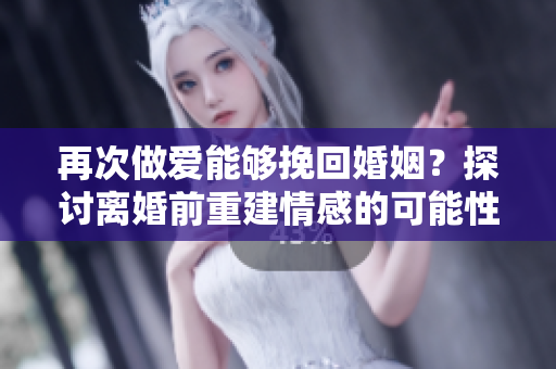 再次做爱能够挽回婚姻？探讨离婚前重建情感的可能性