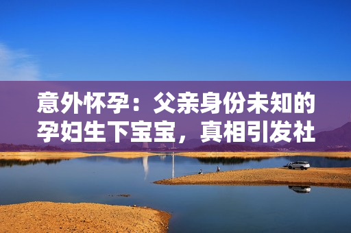 意外怀孕：父亲身份未知的孕妇生下宝宝，真相引发社会关注